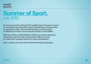 Insight
Report.

Summer of Sport.
July 2012
As you may expect, this month's insight report focuses on sport.
In a landmark year like 2012, sports marketing continues to be
an innovative field, with brands looking to create a point
of difference in their communications both on and offline.
With Euro 2012 and Wimbledon behind us and the Olympics
imminent, sports brands and sponsors alike are vying
to make their message heard in a noisy marketplace.
Here, we look at some of the most interesting campaigns.




Insight Report.
Summer of Sport.
 