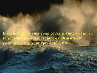 Είναι αλήθεια ότι δεν γνωρίζουμε τι έχουμε μέχρι να
το χάσουμε, αλλά είναι επίσης αλήθεια ότι δεν
γνωρίζουμε τι χάναμε πριν αυτό έλθει.
 
