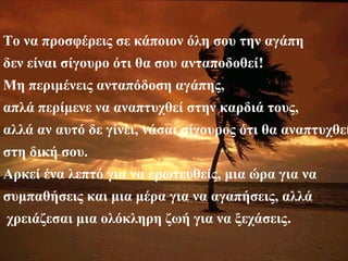 Το να προσφέρεις σε κάποιον όλη σου την αγάπη
δεν είναι σίγουρο ότι θα σου ανταποδοθεί!
Μη περιμένεις ανταπόδοση αγάπης,
απλά περίμενε να αναπτυχθεί στην καρδιά τους,
αλλά αν αυτό δε γίνει, νάσαι σίγουρος ότι θα αναπτυχθεί
στη δική σου.
Αρκεί ένα λεπτό για να ερωτευθείς, μια ώρα για να
συμπαθήσεις και μια μέρα για να αγαπήσεις, αλλά
χρειάζεσαι μια ολόκληρη ζωή για να ξεχάσεις.
 