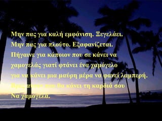 Μην πας για καλή εμφάνιση. Ξεγελάει.
Μην πας για πλούτο. Εξαφανίζεται.
Πήγαινε για κάποιον που σε κάνει να
χαμογελάς γιατί φτάνει ένα χαμόγελο
για να κάνει μια μαύρη μέρα να φανεί λαμπερή.
Βρες αυτόν που θα κάνει τη καρδιά σου
Να χαμογελά.
 