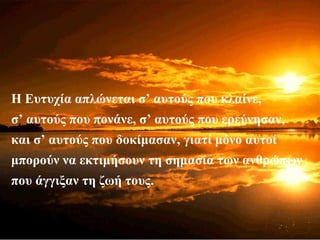 Η Ευτυχία απλώνεται σ’ αυτούς που κλαίνε,
σ’ αυτούς που πονάνε, σ’ αυτούς που ερεύνησαν,
και σ’ αυτούς που δοκίμασαν, γιατί μόνο αυτοί
μπορούν να εκτιμήσουν τη σημασία των ανθρώπων
που άγγιξαν τη ζωή τους.
 