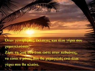 Όταν γεννήθηκες, έκλαιγες και όλοι γύρω σου
χαμογελούσαν.
Ζήσε τη ζωή σου έτσι ώστε όταν πεθαίνεις,
να είσαι ο μόνος που θα χαμογελάς ενώ όλοι
γύρω σου θα κλαίνε.
 