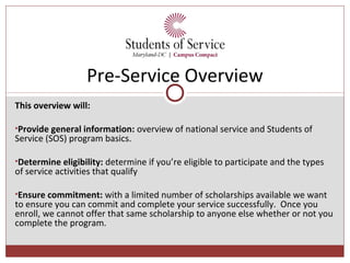 Pre-Service Overview
This overview will:

•Provide general information: overview of national service and Students of
Service (SOS) program basics.

•Determine eligibility: determine if you’re eligible to participate and the types
of service activities that qualify

•Ensure commitment: with a limited number of scholarships available we want
to ensure you can commit and complete your service successfully. Once you
enroll, we cannot offer that same scholarship to anyone else whether or not you
complete the program.
 
