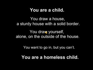 You are a child.   You draw a house, a sturdy house with a solid border. You draw yourself, You are a homeless child. alone, on the outside of the house . You want to go in, but you  can’t . 