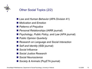 Other Social Topics (2/2) Law and Human Behavior  (APA Division 41)  Motivation and Emotion   Patterns of Prejudice   Personal Relationships  (IARR journal)  Psychology, Public Policy, and Law  (APA journal)  Public Opinion Quarterly   Research on Language and Social Interaction   Self and Identity  (ISSI journal)  Social Influence   Social Justice Research   Social Neuroscience   Society & Animals  (PsyETA journal) 