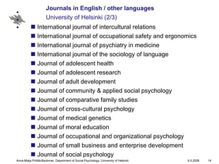 Journals in English / other languages University of Helsinki (2/3) International journal of intercultural relations International journal of occupational safety and ergonomics International journal of psychiatry in medicine International journal of the sociology of language Journal of adolescent health Journal of adolescent research Journal of adult development Journal of community & applied social psychology Journal of comparative family studies Journal of cross-cultural psychology Journal of medical genetics Journal of moral education Journal of occupational and organizational psychology Journal of small business and enterprise development Journal of social psychology 