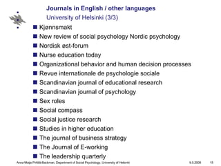 Journals in English / other languages University of Helsinki (3/3) Kjønnsmakt New review of social psychology Nordic psychology Nordisk øst-forum Nurse education today Organizational behavior and human decision processes Revue internationale de psychologie sociale Scandinavian journal of educational research Scandinavian journal of psychology Sex roles Social compass Social justice research Studies in higher education The journal of business strategy The Journal of E-working The leadership quarterly   