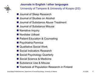 Journals in English / other languages University of Tampere & University of Kuopio (2/2) Journal of Sleep Research  Journal of Studies on Alcohol Journal of Substance Abuse Treatment  Journal of Substance Misuse Narrative Inquiry Nordiske Udkast Patient Education & Counseling Psychiatria Fennica Qualitative Social Work Social Indicators Research Social Psychology Quarterly Social Science & Medicine Substance Use & Misuse Yearbook of Population Research in Finland 