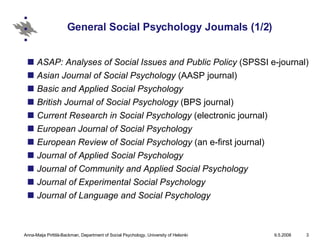 General Social Psychology Journals (1/2) ASAP: Analyses of Social Issues and Public Policy  (SPSSI e-journal)  Asian Journal of Social Psychology  (AASP journal)  Basic and Applied Social Psychology   British Journal of Social Psychology  (BPS journal)  Current Research in Social Psychology  (electronic journal)  European Journal of Social Psychology   European Review of Social Psychology  (an e-first journal)  Journal of Applied Social Psychology   Journal of Community and Applied Social Psychology  Journal of Experimental Social Psychology  Journal of Language and Social Psychology   