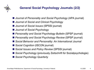 General Social Psychology Journals (2/2) Journal of Personality and Social Psychology  (APA journal)  Journal of Social and Clinical Psychology  Journal of Social Issues  (SPSSI journal)  Journal of Social Psychology  Personality and Social Psychology Bulletin  (SPSP journal)  Personality and Social Psychology Review  (SPSP journal)  Social Behavior and Personality: An International Journal   Social Cognition  (ISCON journal)  Social Issues and Policy Review  (SPSSI journal)  Social Psychology  (previously Zeitschrift für Sozialpsychologie)  Social Psychology Quarterly 