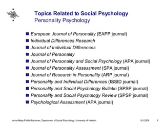 Topics Related to Social Psychology Personality Psychology European Journal of Personality  (EAPP journal)  Individual Differences Research   Journal of Individual Differences   Journal of Personality   Journal of Personality and Social Psychology  (APA journal)  Journal of Personality Assessment  (SPA journal)  Journal of Research in Personality  (ARP journal)  Personality and Individual Differences  (ISSID journal)  Personality and Social Psychology Bulletin  (SPSP journal)  Personality and Social Psychology Review  (SPSP journal)  Psychological Assessment  (APA journal)  