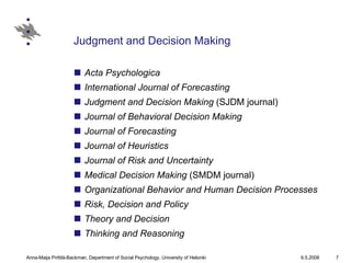 Judgment and Decision Making Acta Psychologica International Journal of Forecasting   Judgment and Decision Making  (SJDM journal)  Journal of Behavioral Decision Making   Journal of Forecasting   Journal of Heuristics   Journal of Risk and Uncertainty   Medical Decision Making  (SMDM journal)  Organizational Behavior and Human Decision Processes   Risk, Decision and Policy   Theory and Decision   Thinking and Reasoning   