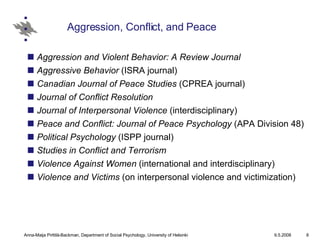 Aggression, Conflict, and Peace Aggression and Violent Behavior: A Review Journal   Aggressive Behavior  (ISRA journal)  Canadian Journal of Peace Studies  (CPREA journal)  Journal of Conflict Resolution   Journal of Interpersonal Violence  (interdisciplinary)  Peace and Conflict: Journal of Peace Psychology  (APA Division 48)  Political Psychology  (ISPP journal)  Studies in Conflict and Terrorism   Violence Against Women  (international and interdisciplinary)  Violence and Victims  (on interpersonal violence and victimization) 
