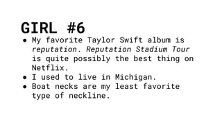 GIRL #6
● My favorite Taylor Swift album is
reputation. Reputation Stadium Tour
is quite possibly the best thing on
Netflix.
● I used to live in Michigan.
● Boat necks are my least favorite
type of neckline.
 