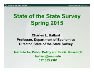 State of the State Survey
Spring 2015
Charles L. Ballard
Professor, Department of Economics
Director, State of the State Survey
Institute for Public Policy and Social Research
ballard@msu.edu
517.353.2961
 