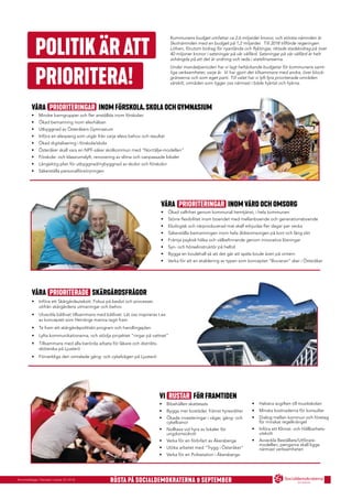 Annonsbilaga i Kanalen vecka 33 2018
Ö S T E R Å K E R
RÖSTA PÅ SOCIALDEMOKRATERNA 9 SEPTEMBER
POLITIKÄRATT
PRIORITERA!
Kommunens budget omfattar ca 2,6 miljarder kronor, och största nämnden är
Skolnämnden med en budget på 1,2 miljarder. Till 2018 tillförde regeringen
Löfven, förutom bidrag för nyanlända och ﬂyktingar, riktade stadsbidrag på över
40 miljoner kronor i satsningar på vår välfärd. Satsningar på vår välfärd är helt
avhängda på att det är ordning och reda i statsﬁnanserna.
Under mandatperioden har vi lagt heltäckande budgetar för kommunens samt-
liga verksamheter, varje år. Vi har gjort det tillsammans med andra, över block-
gränserna och som eget parti. Till valet har vi lyft fyra prioriterade områden
särskilt, områden som ligger oss närmast i både hjärtat och hjärna.
VÅRA PRIORITERINGAR INOM VÅRD OCH OMSORG
• Ökad valfrihet genom kommunal hemtjänst, i hela kommunen
• Större ﬂexibilitet inom boendet med mellanboende och generationsboende
• Ekologisk och närproducerad mat skall erbjudas ﬂer dagar per vecka
• Säkerställa bemanningen inom hela äldreomsorgen på kort och lång sikt
• Främja psykisk hälsa och välbeﬁnnande genom innovativa lösningar
• Syn- och hörselinstruktör på heltid
• Bygga en boulehall så att det går att spela boule även på vintern
• Verka för att en etablering av typen som konceptet ”Bovieran” sker i Österåker
VI RUSTAR FÖR FRAMTIDEN
• Bibehållen skattesats
• Bygga mer bostäder, främst hyresrätter
• Ökade investeringar i vägar, gång- och
cykelbanor
• Nolltaxa vid hyra av lokaler för
ungdomsidrott
• Verka för en förbifart av Åkersberga
• Utöka arbetet med ”Trygg i Österåker”
• Verka för en Polisstation i Åkersberga
VÅRA PRIORITERADE SKÄRGÅRDSFRÅGOR
• Införa ett Skärgårdsutskott. Fokus på beslut och processer,
utifrån skärgårdens utmaningar och behov
• Utveckla båtlivet tillsammans med båtlivet. Låt oss inspireras t.ex
av konceptet som Herrängs marina tagit fram
• Ta fram ett skärgårdspolitiskt program och handlingsplan.
• Lyfta kommunikationerna, och stödja projektet ”ringar på vattnet”
• Tillsammans med alla berörda arbeta för läkare och distrikts-
sköterska på Ljusterö
• Förverkliga den omtalade gång- och cykelvägen på Ljusterö
VÅRA PRIORITERINGAR INOM FÖRSKOLA, SKOLA OCH GYMNASIUM
• Mindre barngrupper och ﬂer anställda inom förskolan
• Ökad bemanning inom elevhälsan
• Utbyggnad av Österåkers Gymnasium
• Införa en elevpeng som utgår från varje elevs behov och resultat
• Ökad digitalisering i förskola/skola
• Österåker skall vara en NPF-säker skolkommun med "Norrtälje-modellen"
• Förskole- och klassrumslyft, renovering av slitna och oanpassade lokaler
• Långsiktig plan för utbyggnad/nybyggnad av skolor och förskolor
• Säkerställa personalförsörjningen
• Halvera avgiften till musikskolan
• Minska kostnaderna för konsulter
• Dialog mellan kommun och företag
för minskat regelkrångel
• Införa ett Klimat- och Hållbarhets-
utskott
• Avveckla Beställare/Utförare-
modellen, pengarna skall ligga
närmast verksamheten
 