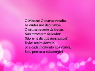 Ó Mestre! O mar se revolta:
As ondas nos dão pavor:
O céu se reveste de trevas:
Não temos um Salvador!
Não se te dá que morramos?
Podes assim dormir.
Se a cada momento nos vemos,
Sim, prestes a submergir?
 