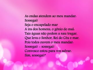 As ondas atendem ao meu mandar:
Sossegai!
Seja o encapelado mar
A ira dos homens, o gênio do mal:
Tais águas não podem a nau tragar,
Que leva o Senhor, Rei do Céu e mar,
Pois todos ouvem o meu mandar:
Sossegai! - sossegai!
Convosco estou para vos salvar:
Sim, sossegai!"
 
