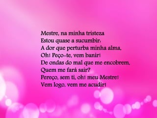 Mestre, na minha tristeza
Estou quase a sucumbir:
A dor que perturba minha alma,
Oh! Peço-te, vem banir!
De ondas do mal que me encobrem,
Quem me fará sair?
Pereço, sem ti, oh! meu Mestre!
Vem logo, vem me acudir!
 