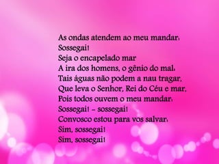 As ondas atendem ao meu mandar:
Sossegai!
Seja o encapelado mar
A ira dos homens, o gênio do mal:
Tais águas não podem a nau tragar,
Que leva o Senhor, Rei do Céu e mar,
Pois todos ouvem o meu mandar:
Sossegai! - sossegai!
Convosco estou para vos salvar:
Sim, sossegai!
Sim, sossegai!
 