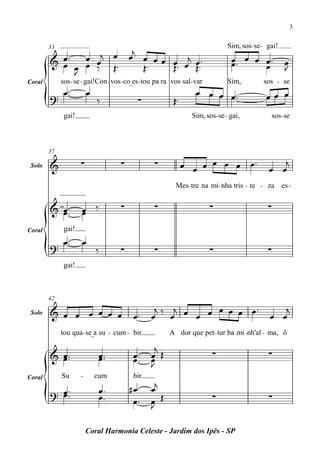 3


                     j                                                         Sim, sos - se - gai!
          œ™ œ œj œ œ œ œ œ œ j œ ™
        33

        & œ                                                                      œ œ œ œ™
                                                                                 œ™                    œ
            œ œ ‰ Œ™
            J          Œ™   Œ™ œ Œ™                                                    œ               J
Coral        sos - se - gai!Con - vos - co_es - tou pa ra vos sal- var         Sim,          sos - se
              œ ™™       œ                                         œ œ œ œ™                   œœ œ
        ?                    ‰              ∑             Œ™
              gai!                                               Sim, sos - se - gai,           sos - se



        37

 Solo   &            ∑               ∑            ∑            œ œ œ œ œ œ œ™                  œ œ
                                                                                                  j

                                                           Mes - tre na mi- nha tris - te - za        es -


        & œ ™™
          œ          œ ‰
                     œ
                                     ∑            ∑                      ∑                     ∑

Coral         gai!
         œ™          œ
        ? ™                  ‰       ∑            ∑                      ∑                     ∑
              gai!



        42
                                                  j   j      œ œ œ œ™                             j
 Solo   & œ œ œ œ œ œ                     œ™     œ ‰ œ œ œ œ                                   œ œ
             tou qua - se_a su - cum - bir.             A dor que per - tur ba mi -nh'al - ma, ó

                                                  j
        & œ™
          œ™                  œ™
                              œ™          œ™
                                          œ™     œ Œ
                                                 œ                       ∑                     ∑
                                                 J

                                                 œj
Coral        Su      -       cum          bir.
                              œ™         #œ ™
        ? œ ™™
          œ                   œ™          œ™     œ Œ
                                                 J
                                                                         ∑                     ∑


                         Coral Harmonia Celeste - Jardim dos Ipês - SP
 