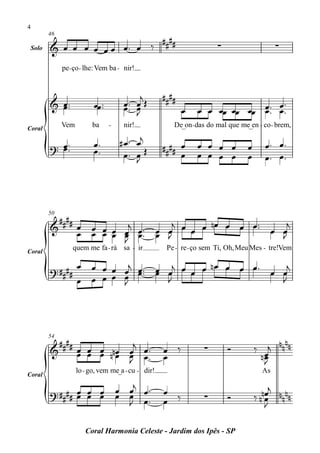 4

                             ####
        46

 Solo   & œ œ œ œ œ œ œ™ œ ‰                                         ∑                   ∑

             pe - ço - lhe: Vem ba - nir!


                                         j         ####
        & œ™
          œ™             œœ™™        œ™ œ Œ                                    œ™
                                     œ™ œ
                                        J                 œ   œ œ œœ œœ œœ œ™™ œ ™
                                                                           œ
Coral
             Vem         ba     -    nir!             De_on- das do mal que me_en - co - brem,

                         œ™         #œ ™    œj                                       œ ™ œ™
        ? œ ™™
          œ              œ™                        #### œ     œ œ œ œ          œ
                                     œ™     œŒ
                                            J           œ     œ œ œ œ          œ     œ™ œ ™




          ####
        50

        &      œ œ œ œ œj œ ™ œ œj œ œ œ nœ œ œ œ ™™ œ œj
               œ œ œ œ œ œ™ œ J                        J
                       J
Coral
                 quem me fa - rá sa - ir            Pe - re - ço sem Ti, Oh, Meu Mes - tre!Vem

                   œ œ œ œ j œ™ œ j œ     n œ œ œ œ™    j
        ? ####             œ œ™ œ œ   œ œ            œ œ
                   œ œ œ œ œ
                           J      J                    J




          ####            j                                                            nn
        54

        &      œ œ œ nnœ œ œ™                      œ ‰          ∑        Ó         ‰ j nn
               œ œ œ œ œ œ™                        œ                                nœ
                                                                                     œ
                         J                                                           J
                   lo - go, vem me_a - cu - dir!                                    As
Coral

        ? #### œ œ œ                œ œj œ ™       œ ‰                              nœj n nn
               œ œ œ                œ œ œ™         œ            ∑        Ó         ‰nœ n
                                      J                                              J

                      Coral Harmonia Celeste - Jardim dos Ipês - SP
 