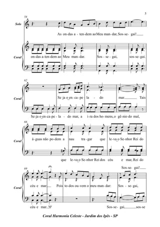5

                                  œ œ œ œ œ œ œ œ œ œ œ œ œ™                                              œ™
        58

 Solo   & Œ™             Œ
                                  J               J
                                 As on - das a - ten - dem aoMeu man - dar, Sos - se - gai!


        & œ œœœ œ œ œ                          j                         j                         j
          œ œœœ œ œ œ                         œ œ™                    œ œ œ™                    œ œ œ ™™
                                                                                                œ œ œ
                                              œ œ™
                                              J                       œ œ œ™
                                                                        J                         J
Coral        on - das a - ten - dem ao Meu man- dar.                 Sos - se - gai,           sos - se - gai.

        ? œ œœœ œ œ œ                         œj œ™                   œ œj œ™                   œ œj œ™
          œ œœœ œ œ œ                         œ œ™
                                              J                       œ œ œ™                    œ œ œ™
                                                                        J                         J

                                                                                                    j j
        62
                                           œ
        &            ∑                  œ œ œ™
                                  œ œ œ œ œœ œ™                       bœ ™
                                                                       œ™              œ™
                                                                                       œ™          œ‰œ
                                                                                                  #œ œ
                                                                                                   J J
Coral                            Se ja o_en- ca - pe - la        -    do               mar.              Tais
                                           j   j
        ? œ œ œ œ œj œ                    œ œ œ œœ œ œ œ œ œ œ œ œ ‰
                  J                       J   J
             Se - ja o_en - ca -pe - la - do mar, a     i - ra dos ho - mens, o gê - nio do mal,
        66
                                                       j                 j
        & œ œ œ œ œ œ
          œ œ œ œ œ œ                     œ           œ œ               œ œ œ œ œ œ œ
                                          œ           œ œ
                                                      J                 œ œ œ œ œ œ œ
                                                                        J
              á - guas não po - dem a     nau       tra - gar          que    le - va_o Se - nhor Rei do
Coral

        ? Œ™                        #œj œ œ œ œ œ œ                            œ
                                                                               œ         œj œ œœ œ
                                                                                         œ œ     œ
                             Œ       J                                                   J
                                    que   le - va_o Se - nhor Rei dos céu                e mar, Rei do
                  U
        69
          œ œj œ™ œ™ j œ j                                                               Sos - se- gai!
                             œ œ                                                        ‰ œ œ œ™
        & œ œ œ ™ œ ™ Œ œ Œ ™ Œ ™ œ œ œ™ œj œ™™
            J           ‰             Œ     Œ                                           œ œ œ™
                                                                                            J
             céu e mar           Pois to - dos ou- vem o meu man - dar:                Sos - se - gai,
Coral

          œ œj œ ™ œ ™                                                       œ œ œ œ™              œœ œ
        ? œ œ œ™ œ™ Œ ™                         ∑               Œ™
            J      u
             céu e mar.                                                      Sos- se - gai,          sos - se

                     Coral Harmonia Celeste - Jardim dos Ipês - SP
 