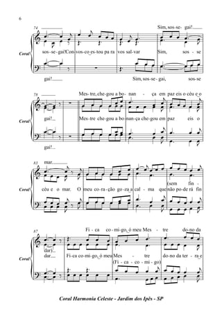 6

                     j                                                         Sim, sos - se - gai!
          œ™ œ œj œ œ œ œ œ œ j œ ™
        74

        & œ œ œ ‰ Œ™                                                            œ œ œ œ™
                                                                                œ™                    œ
            J          Œ™   Œ™ œ Œ™                                                   œ               J
Coral        sos - se - gai!Con-vos - co_es - tou pa ra vos sal- var           Sim,          sos - se

         œ™           œ                                          œ œ œ œ™                     œœ œ
        ? ™                ‰              ∑             Œ™
              gai!                                             Sim, sos - se - gai,             sos- se


                                                        j       j
                                 Mes - tre, che - gou a bo - nan       -   ça em paz eis o céu e_o
                                           œ œ œ™
        78

        & œ ™™ œ ‰          ∑                          œ œ œœ œ
                                   œ œ œ œ œ œ œ œ œ œ œ œ™
          œ œ                                        œ J     œ œ
                                                               J
              gai!               Mes - tre che - gou a bo - nan - ça che - gou em paz           eis o
Coral
                                                                              j
        ? œ™ œ ‰                   œ œ œ œ œ œ œ ™™
                                           œœ œ                            œ œ œ™                œ    œj
                            ∑                                              œ œ œ
           ™
                                                                             J ™                 œ    œ
                                                                                                      J
              gai!


                  j              œ œ œj œ œ œ œ œ œ œ œj
              mar.
                      j
        83

        & œ™ œ œ œ ‰ œ œ œ œ œ œ œ œ™ œ™
          œ      œ J           œ              œ™    œ™
                 J
                                                                          (sem       fin -
Coral        céu e o mar.       O meu co - ra - ção go -za_a cal - ma que não po - de rá fin
                 j   j            œ™
        ? œ œ œ œ ‰ œ œ œ œ œ œ œ œ™
                              œ œ                                          œ     œj œ œ œ œ œj
          œ œ œ œ J                                                        œ     œ œ œ œœ œ
                J                                                                J          J

                                     Fi - ca    co - mi- go,_ó meu Mes - tre                 do - no da
                                                                                  œ™    œ œ œ
        87
                  Œ™
        & œ™™ œ ‰ œ œ œ œ œ                      œ œ œ           œ œ™
          œ œ           œ œ                      œ œ™              œ™             œ œ œ œ œ
              dar)
                                                                                            J
              dar         Fi- ca co - mi- go,_ó meu Mes       -     tre      do - no da ter - ra_e
Coral
                                                                      j
                                                                                                      œj
                                                    (Fi - ca - co - mi - go)
                 Œ™    Œ™                          œ œ           œ œ œ œ œ œ œ
        ? œ™ œ ‰ œ œ œ œ œ
          œ™ œ                                   œ œ™                        œ                        œ
                                                                   œœœ œ œ œ                          J

                      Coral Harmonia Celeste - Jardim dos Ipês - SP
 