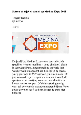 Sossen en tsjeven samen op Medina Expo 2018
Thierry Debels
@thierryd
5/5/18
De jaarlijkse Medina Expo – een beurs die zich
specifiek richt op moslims – vond eind april plaats
in Antwerp Expo. In tegenstelling tot vorig jaar
werd er weinig aandacht aan besteed in de media.
Vorig jaar was CD&V aanwezig met een stand. Dit
jaar waren de tsjeven opnieuw daar en was ook de
sp.a (voor het eerst) op zoek naar de islamitische
kiezer van Antwerpen. Of de investering nuttig
was, zal over enkele maanden moeten blijken. Voor
zover geweten heeft de heer Berger de expo niet
bezocht.
 