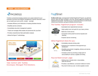 37SOFTWARE SOLUTIONS
PRINT MANAGEMENT
Toshiba’s productivity-boosting solutions are custom-tailored for your
business to provide more efficient management of device resources, which
can cut costs by as much as 40%, virtually overnight.
› Increases efficiency and distribution of existing hardware devices
› Simplifies service contracts
› Consolidates document management systems
› Tracks and manages office assets and personnel who use them
› Provides comprehensive fleet optimization analysis
Do More with Less. Leveraging the Toshiba PageSmart Program, you get toner,
service, parts and labor included in one low, cost-per-page price through one
reliable service provider. This frees up your IT resources to focus on other issues
critical to your business, saving you valuable time and money.
The Toshiba PageSmart program includes:
› Automated toner replenishment services
› High-quality toner and parts for your laser printers
› National on-site service
› Convenient online portal for service requests and
› Utilizes Six Sigma™ methodology Toner reporting
› Proactive service monitoring
What PageSmart does for you:
› Immediately reduces printing costs
› Enhances your investment in the equipment you
alreadyown
Service
› Simplifies procurement, budgeting, delivery and service
for the entire fleet
› Increases control by providing a single point of
accountability for service, supplies and billing
Take Control with Toshiba
Encompass Managed Print Solutions.
Pay one fixed cost per page:
› Nothing more. Includes toner, consumables,
parts and service
› Provides a cost-effective, convenient method of control
› Pay only for what you use, no extra supplies to store
Simplified Billing
 