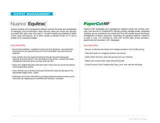 39SOFTWARE SOLUTIONS
OUTPUT MANAGEMENT
Nuance Equitrac print management software reduces the costs and complexities
of managing print environments, while ensuring users can simply and securely
print what they need, when they need it. You get complete accountability to better
control costs and security, all of which equals a reduced burden on IT and a
smaller hit on corporate budgets.
key benefits
› Secure print workflows—available to every user at all locations—and automated
enforcement of print policies reduce the risk of information loss and/or security
breaches
› Clear visibility into print usage and behavior through real-time tracking and
reporting of all print activity—from the desktop to the printer—enables fact-based
management decisions around printing costs and ROI
› Fewer print-related help desk calls mean that IT resources can remain focused on
revenue-generating activity
› Lower the total cost of printing and ensure that all print costs are allocated to the
appropriate budget and/or project
› Employees can do their jobs faster by providing anytime/anywhere access to print
resources and integrating print workflows with business processes
PaperCut MF embedded print management software tracks and controls print,
copy, scan and fax on Toshiba MFPs. Monitor printing, manage quotas, implement
charging, secure confidential documents with hold and release queues for precise
management of device resources. Supporting all operating systems, PaperCut
is used in over 112 countries by more than 50,000 sites across education,
government and business in 25+ languages.
key benefits
› Secure confidential documents and release anywhere via Find Me printing
› View and report on usage by location and device
› Easily import and sync users and groups from your directory
› Define user access rights, page costs and quotas
› Control account, bill or charge every copy, print, scan and fax with ease
 