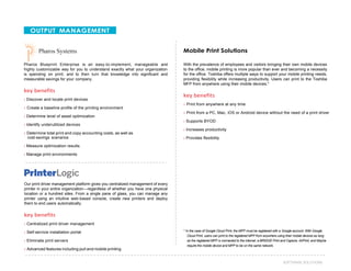40SOFTWARE SOLUTIONS
OUTPUT MANAGEMENT
Pharos Blueprint Enterprise is an easy-to-implement, manageable and
highly customizable way for you to understand exactly what your organization
is spending on print, and to then turn that knowledge into significant and
measurable savings for your company.
key benefits
› Discover and locate print devices
› Create a baseline profile of the printing environment
› Determine level of asset optimization
› Identify underutilized devices
› Determine total print and copy accounting costs, as well as
cost-savings scenarios
› Measure optimization results
› Manage print environments
Mobile Print Solutions
With the prevalence of employees and visitors bringing their own mobile devices
to the office, mobile printing is more popular than ever and becoming a necessity
for the office. Toshiba offers multiple ways to support your mobile printing needs,
providing flexibility while increasing productivity. Users can print to the Toshiba
MFP from anywhere using their mobile devices.*
key benefits
› Print from anywhere at any time
› Print from a PC, Mac, iOS or Android device without the need of a print driver
› Supports BYOD
› Increases productivity
› Provides flexibility
Our print driver management platform gives you centralized management of every
printer in your entire organization—regardless of whether you have one physical
location or a hundred sites. From a single pane of glass, you can manage any
printer using an intuitive web-based console, create new printers and deploy
them to end users automatically.
key benefits
› Centralized print driver management
› Self-service installation portal
› Eliminate print servers
› Advanced features including pull and mobile printing
* In the case of Google Cloud Print, the MFP must be registered with a Google account. With Google
Cloud Print, users can print to the registered MFP from anywhere using their mobile devices as long
as the registered MFP is connected to the internet. e-BRIDGE Print and Capture, AirPrint, and Mopria
require the mobile device and MFP to be on the same network.
 