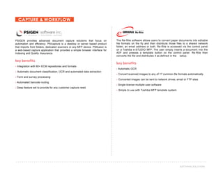 42SOFTWARE SOLUTIONS
CAPTURE & WORKFLOW
PSIGEN provides advanced document capture solutions that focus on
automation and efficiency. PSIcapture is a desktop or server based product
that imports from folders, dedicated scanners or any MFP device. PSIfusion is
a web-based capture application that provides a simple browser interface for
Indexing and Quality Assurance.
key benefits
› Integration with 60+ ECM repositories and formats
› Automatic document classification, OCR and automated data extraction
› Form and survey processing
› Automated barcode routing
› Deep feature set to provide for any customer capture need
The Re-Rite software allows users to convert paper documents into editable
file formats on the fly and then distribute those files to a shared network
folder, an email address or both. Re-Rite is accessed via the control panel
on a Toshiba e-STUDIO MFP. The user simply inserts a document into the
ADF and presses a template button on the control panel. Re-Rite then
converts the file and distributes it as defined in the setup.
key benefits
› Automatic OCR
› Convert scanned images to any of 17 common file formats automatically
› Converted images can be sent to network drives, email or FTP sites
› Single-license multiple-user software
› Simple to use with Toshiba MFP template system
Re-Rite
 