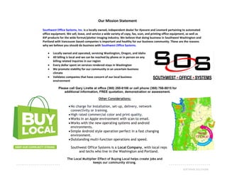 43SOFTWARE SOLUTIONS
Our Mission Statement
Southwest Office Systems, Inc. is a locally owned, independent dealer for Kyocera and Lexmark pertaining to automated
office equipment. We sell, lease, and service a wide variety of copy, fax, scan, and printing office equipment, as well as
KIP products for the wide format/plotter imaging industry. We believe that doing business in Southwest Washington and
Portland with Vancouver based companies is important and healthy for our business community. These are the reasons
why we believe you should do business with Southwest Office Systems.
 Locally owned and operated, servicing Washington, Oregon, and Idaho
 All billing is local and we can be reached by phone or in person on any
billing related inquiries in our region
 Every dollar spent on services rendered stays in Washington
 We promote stability for our community in an uncertain business
climate
 Validates companies that have concern of our local business
environment
Please call Gary Lirette at office (360) 260-6166 or cell phone (360) 768-8615 for
additional information, FREE quotation, demonstration or assessment.
Other Considerations:
No charge for Installation, set-up, delivery, network
connectivity or training.
High rated commercial color and print quality.
Works in an Apple environment with scan to email.
Works with the new operating systems and android
environments.
Simple Android style operation perfect in a fast changing
environment.
Outstanding multi-function operations and speed.
Southwest Office Systems is a Local Company, with local reps
and techs who live in the Washington and Portland.
The Local Multiplier Effect of Buying Local helps create jobs and
keeps our community strong.
 