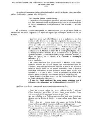 A antipenúltima ocorrência está relacionada à participação dos pica-pauzinhos
na luta de Hércules contra o leão da Neméia.
Até o Visconde ajudou, cientificamente:
- Os pulmões dos quadrúpedes param de funcionar quando o oxigênio
não entra. Conserve-o sem ar nos pulmões por dois ou três minutos que
as funções metabólicas ficam perturbadas e ele afrouxa [...]. (Lobato
2005: 19).
O penúltimo excerto corresponde ao momento em que os pica -pauzinhos se
apresentam ao herói, dispondo-se a ajudá-lo depois que conseguiu matar o Leão da
Neméia.
- Queremos ajudá-lo, Senhor Hércules, e já o ajudamos na sua luta
contra o leão. Quem deu a idéia do afogamento fui eu, que sou a
“dadeira de idéias” lá no sítio. Caçoam de mim, chamam-me asneirenta,
dizem que tenho uma torneirinha de asneira - mas nos momentos de
aperto é comigo que todos se arranjam. [...] - Podemos fazer o seguinte.
O Visconde fica sendo o seu escudeiro, como aquele Sancho que
acompanhava D. Quixote. Sempre há de servir para alguma coisa.
Eu forneço as idéias. Pedrinho dá um excelente oficial de gabinete, ou
ajudante de ordens. O senhor fica sendo o muque do bando; Pedrinho, o
órgão de ligação; eu, o cérebro; e o Visconde, a escudagem
científica... [...]
Emília respondeu:
- Ah, Senhor Hércules, nem queira saber! D. Quixote é um famoso
cavaleiro andante dos séculos futuros, um tremendíssimo herói da
Espanha - mas com uma diferença: em vez de vencer nas aventuras
como os heróis daqui ele sai sempre apanhando, com as costelas
quebradas, mais moído de pau no lombo do que massa de pão bem
amassada - e foi por aí além. Contou as principais façanhas de D.
Quixote, todas terminadas com uma pancadaria no lombo do herói.
- Mas se é assim - disse Hércules por que lhe chamam herói? Herói aqui
na Grécia não apanha, dá sempre...
- É que ele é herói moderno. No nosso mundo moderno tudo é
diferente. Até o Visconde é um herói científico. (Lobato 2005: 21).
A última ocorrência corresponde ao momento das apresentações.
- Aqui, por exemplo - disse ele - vocês estão no século 7º antes de
Cristo. Quer dizer que Cristo vai nascer daqui a sete séculos. E nós
vivemos no século 20, depois do nascimento de Cristo.
Ah, que trabalhão teve Pedrinho para explicar toda essa história de
séculos antes e depois de Cristo - e para explicar quem havia sido
Cristo...
- Sim - disse ele - porque todos estes deuses da Grécia de hoje,
inclusive Zeus, que é hoje o supremo, tudo isso vai desaparecer.
Por que foi dizer aquilo? Hércules parou, assombrado. “Desaparecer?”
Como desaparecer, se eram os deuses eternos e únicos?
Até o Visconde teve de tomar parte na discussão, e por fim Hércules
fingiu que entendeu, embora na realidade não houvesse entendido coisa
nenhuma. E ainda estavam a falar em séculos e deuses, quando
avistaram ao longe o olival. (Lobato 2005: 28).
XVII CONGRESO INTERNACIONAL ASOCIACIÓN DE LINGÜÍSTICA Y FILOLOGÍA DE AMÉRICA LATINA (ALFAL 2014)
João Pessoa - Paraíba, Brasil
#1251
 