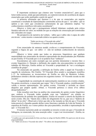 É importante esclarecer que citamos sete “eventos enunciativos”, para que o
leitor tenha acesso, ainda que parcialmente, ao contexto/cotexto de ocorrência de alguns
enunciados que serão analisados a partir de agora6
.
A primeira afirmação que faremos é a de que os enunciados em negrito
constituem o resultado de representações construídas acerca do que é ˂ser sábio˃ que se
opõem a um valor que circula(va) culturamente de que sabedoria implica “ter
conhecimentos científicos relevantes socialmente”.
Observe o leitor que o protagonismo infantil lobatiano exaltado pela crítica
literária subverte tal valor, na medida em que as relações de consecução pré-construídas
são colocadas em xeque.
Da perspectiva da narrativa de Lobato, ˂sábio que é sábio não é capaz de subir
em árvore˃ como mostra o enunciado relativo ao quarto evento.
“Subir em árvore o Visconde não subia”
“Lá embaixo o Visconde ficou todo pateta”.
Com enunciados de natureza modal, avalia-se o comportamento do Visconde,
segundo a lógica de que ˂ser sábio˃ é ˂não ter nenhum conhecimento de natureza
prática˃.
Observe o leitor ainda que todos os process os linguísticos que ganham
materialidade nos enunciados da narrativa apresentada são desencadeados por Pedrinho
ou por Emília. O Visconde por si só só poderia ficar “embaixo”.
Encontramos um outro exemplo que nos permite demonstrar o mesmo fato: o
evento linguístico 6. Durante a definição dos papéis dos pica-pauzinhos no primeiro
trabalho de Hércules, Emília atribui ao Visconde a propriedade de “ser a escudagem
científica do grupo”.
No enunciado em questão, a definição de Emília sobre o papel do Visconde é
seguida de reticências. Diz Emília: “O Visconde [fica sendo] a escudagem científica
[...]”. Se imitássemos as invencionices de Emília na obra de Monteiro Lobato,
poderíamos simular a dúvida expressa nos seguintes termos ˂O Visconde escuda ou não
escuda?˃
A regularidade na construção de representações mantém-se nos eventos citados.
Na quinta ocorrência, o enunciado que segue “Até o Visconde ajudou, cientificamente”
valida a mesma representação. No quinto evento, Visconde é incluído na classe
daqueles que podem ajudar. Afinal, o Visconde pertence à classe d“os sábios
desajeitadíssimos”7
.
Cabe ressaltar com base na análise dos enunciados do quinto evento linguístico
que, embora o Visconde tenha ajudado com sua “sabedoria” em relação ao
funcionamento do pulmão dos quadrúpedes, Emília irá assumir a autoria da façanha no
sexto evento. Diz ela: “Quem deu a idéia do afogamento fui eu, que sou a “dadeira de
idéias” lá no sítio”. Observará o leitor que não se faz menção ao fato de que o Visconde
torna possível a façanha quando define como funciona o pulmão do Leão da Neméia. A
esperteza de Emília, ou o senso prático dos pica-pauzinhos, invalida a representação de
que ˂o Visconde fez˃.
O mesmo raciocínio pode ser estendido ao terceiro evento em que o Visconde de
Sabugosa, no enunciado, faz uma asserção sobre ˂o que é ser inverossímel˃. Emília, no
6
A análise que será apresentada foi feita com base no artigo de Onofre (2008). Os equívocos são de nossa
responsabilidade.
7
Cf. “Subir em árvore o Visconde não subia”. “Os sábios são desajeitadíssimos”.
XVII CONGRESO INTERNACIONAL ASOCIACIÓN DE LINGÜÍSTICA Y FILOLOGÍA DE AMÉRICA LATINA (ALFAL 2014)
João Pessoa - Paraíba, Brasil
#1252
 