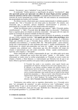 entanto, ˂faz parecer˃ que a “sabedoria” é sua e não do Visconde.
O enunciado “Emília ignorava a significação da palavra “invulnerável”, mas
não querendo passar por ignorante aos olhos do moço fingiu precisar qualquer
coisa da canastra e foi ter com o Visconde” é exemplar para demonstrar o alcance do
conceito de noção formulado por Culioli (1990). Há uma tentativa de remontamento
das propriedades de Emília e do Visconde.
No último excerto, observamos que a mesma representação é validada quando o
narrador diz: “Até o Visconde teve de tomar parte na discussão”. No entanto, este
enunciado que, a princípio, parecia modalizar “positivamente” o processo, a
participação do Visconde, tem um valor modal ainda mais negativo.
Afinal, há diferença entre os enunciados que seguem: “Até o Visconde ajudou,
cientificamente” e “Até o Visconde teve de tomar parte na discussão”. Poderíamos
fazer a seguinte glosa em relação ao primeiro enunciado: ˂Até quem não era capaz de
ajudar na resolução do primeiro trabalho de Hércules ajudou˃.
No segundo, a relação que se instaura é outra em termos de gradação, na medida
em que é feita a seguinte asserção: “Até aquele que não tinha como participar, teve
de participar”, participação que se mostra irrelevante, uma vez que “[...] Hércules
fingiu que entendeu [o que o Visconde disse], embora na realidade não houvesse
entendido coisa nenhuma [...]” (Lobato 2005: 28). ˂Não poder ajudar˃, neste contexto,
incide sob a representação do valor atribuído pelo autor a ˂ajudar cientificamente˃. Se
focalizarmos os valores pré-construídos em torno de ˂ajudar˃ que se aproxima de
˂cooperar com, colaborar com˃, observamos que eles são colocados em xeque em
relação à representação que está sendo construída. Afinal, ˂ajudar cientificamente˃
equivale, salvo engano, a ˂não ajudar˃.
Outro enunciado que valida a representação de que ˂ser sábio pode servir para
alguma coisa˃, afirmação que oscila entre dois polos ˂ajudar˃ e ˂não ajudar˃, está
relacionado ao modo como se atribui propriedades ao Visconde no sexto evento em
relação a Sancho, a Dom Quixote e a representação que Hércules tem do que é ser
herói. Observe que herói científico tem quase todas as propriedades de um não herói.
O Visconde fica sendo o seu escudeiro, como aquele Sancho que
acompanhava D. Quixote. Sempre há de servir para alguma coisa. [...]
D. Quixote é um famoso cavaleiro andante dos séculos futuros, um
tremendíssimo herói da Espanha - mas com uma diferença: em vez de
vencer nas aventuras como os heróis daqui ele sai sempre apanhando,
com as costelas quebradas, mais moído de pau no lombo do que massa
de pão bem amassada.[...] - Mas se é assim - disse Hércules por que lhe
chamam herói? Herói aqui na Grécia não apanha, dá sempre...
- É que ele é herói moderno. No nosso mundo moderno tudo é
diferente. Até o Visconde é um herói científico. (Loboato 2005: 21).
Terminamos esta análise com as seguintes observações: ou o Visconde serve
para “ser carregador de canastras” ou para envolver-se com “verborragias” como
quando define “o que é ser invulverável” ou quando esclarece a diferença entre “ser
Hércules e ser Héracles”. Será, por isso, que “Pedrinho diz a Hércules que o Visconde
era um grande gramático”? [...] (Lobato 2005: 25).
4 A título de conclusão
Concordamos com Onofre (2008: 2240) que considera que a representação mental
XVII CONGRESO INTERNACIONAL ASOCIACIÓN DE LINGÜÍSTICA Y FILOLOGÍA DE AMÉRICA LATINA (ALFAL 2014)
João Pessoa - Paraíba, Brasil
#1253
 