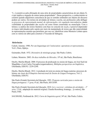 “[...] constrói-se pela afirmação de uma série de propriedades características de um objeto X,
o que implica a negação de outras tantas propriedades”. Dessa perspectiva, o conhecimento se
constrói quando adquirimos consciência de que os sentidos atribuídos aos objetos do discurso
podem ser outros. Em termos de atividades de leitura e escrita, aos professores cabe deflagar
os processos de representação mental, de referenciação e de regulação intersubjetiva, dando
visibilidade às propriedades das noções tal como foram construídas na enunciação. Com a
leitura e a análise dos textos literários com base no conceito de noção, é possível depreender
os traços individuados pelo sujeito por meio da manipulação de textos que dão materialidade
às representações mentais que permitem, por sua vez, identificar como Monteiro Lobato opera
com os valores de sábio para construir o Visconde de Sabugosa.
Referências
Culioli, Antoine. 1990. Por um linguistique de l’enónciation: operations et representatios,
Vol.1, Paris, Ophrys.
Guimarães, Ruth. 1972. Dicionário de mitologia grega, São Paulo, Cultrix.
Lobato, Monteiro. 2005. Os doze trabalhos de Hércules, 19ª ed., São Paulo, Brasiliense.
Onofre, Marilia Blundi. 2008. O processo de predicação no ensino de língua, em José Sueli de
Magalhães e Luiz Carlos Travaglia (organizadores), Múltiplas perspectivas em lingüística,
Uberlândia, EDUFU: 2239-2244.
Onofre, Marilia Blundi. 2012. A produção de texto no ensino de língua materna: processos de
leitura, em Anais do II Simpósio Internacional de Ensino de Língua Portuguesa, Vol. 2,
Uberlândia, EDUFU.
São Paulo (Estado) Secretaria da Educação. 1993. Proposta curricular para o ensino da
língua portuguesa: 1º grau, 4ª.ed., São Paulo, SE/CENP.
São Paulo (Estado) Secretaria da Educação. 2010. Ler e escrever: coletânea de atividades – 2ª
série, 2 Vol., adaptação do material original, Claudia Rosenberg Aratangy... [e outros], São
Paulo, FDE.
SAUSSURE, Ferdinand de. 2012. Curso de linguística geral, 34ª ed., São Paulo, Cultrix.
XVII CONGRESO INTERNACIONAL ASOCIACIÓN DE LINGÜÍSTICA Y FILOLOGÍA DE AMÉRICA LATINA (ALFAL 2014)
João Pessoa - Paraíba, Brasil
#1254
 