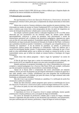 defendida por Antoine Culioli (1990: 68) de que a única evidência que o linguista dispõe são
sequências de marcas modeladas em diferentes línguas.
2 Problematizações necessárias
Por que buscamos na Teoria das Operações Predicativas e Enunciativas, tal como foi
formulada por Antoine Culioli, pistas para a compreensão da relação anunciada no título deste
artigo?
Muitos são os motivos. Faremos referência a duas questões de natureza distintas. Uma
relacionada aos modos de ensinar no Ensino Fundamental (EF) e no Ensino Médio (EM) e a
outra, à tentativa que temos feito, como pesquisadora da área, de partir da Linguística em
cursos de formação de professores voltados para o ensino da língua materna.
Em relação à primeira questão relativa à educação linguística no EF e no EM, temos
observado que nos encontramos em um momento ímpar. Se, durante quatro décadas
aproximadamente, criticou-se o ensino da gramática, mais precisamente o ensino da
nomenclatura gramatical sob a influência das gramáticas pedagógicas, deparamo-nos agora
com um fato até certo ponto paradoxal. Examinando materiais didáticos oficiais, produzidos e
distribuídos em larga escala pela Secretaria de Educação do Estado de São Paulo, verificamos
que a gramática encontra-se ausente. Constatamos, a contragosto, que ortografia passou a ser
sinônimo de “gramática”. À luz da história da gramática, no entanto, os professores
conseguiriam explicar porque tais fenômenos se confundiram. Todos nós sabemos que a
escrita foi privilegiada durante séculos. É relativamente recente a afirmação de que o texto
pode ter uma materialidade gráfica, que se define em relação ao sistema de escrita, ou uma
materialidade sonora, que se define em relação ao sistema fonético e fonológico da Língua
Portuguesa.
Diante desse fato caberia perguntar: - Qual o lugar da “gramática” no ensino de
língua?
O fato de não haver lugar para o ensino da nomenclatura gramatical, sobretudo, nas
séries iniciais do EF nos impediria de operar com uma outra concepção de gramática?
Quando analisamos as perguntas formuladas com vistas à interpretação dos textos que
compõem o material pedagógico Ler e Escrever (São Paulo 2010), por exemplo, verificamos
que elas pressupõem respostas que desconsideram a materialidade da língua.
Apesar de se buscar aferir a compreensão dos textos selecionados em materiais
didáticos oficiais por meio de perguntas que privilegiam informações a respeito de quem faz o
que, onde, quando, como e porque, consideramos que estas perguntas não inviabilizariam
procedimentos indutivos para a dedução, por parte dos alunos, do lugar estrutural onde estão
localizadas as informações solicitadas.
Mas não é isso o que acontece! Estimula-se a paráfrase. E a verificação do acerto fica
circunscrita à análise de conteúdo.
Diante dos fatos descritos, caberia perguntar quais seriam as contribuições da Teoria
das Operações Predicativas e Enunciativas para o ensino da língua materna no EF e no EM.
Ela coloca em pauta, de uma outra perspectiva, as relações necessárias entre forma e
conteúdo.
Tal como Saussure (2012) o fez?
A importância do Curso de Linguística Geral é sempre reafirmada, mesmo quando
estabelecemos relações polêmicas com a concepção de língua ali defendida.
Em cursos de formação de professores voltados para o ensino de língua, relembrar
Saussure é importante não para ensinar as suas dicotomias sem mediações, sem transposições,
mas para reafirmar para nós mesmos, professores, o lugar da língua no ensino de línguas.
XVII CONGRESO INTERNACIONAL ASOCIACIÓN DE LINGÜÍSTICA Y FILOLOGÍA DE AMÉRICA LATINA (ALFAL 2014)
João Pessoa - Paraíba, Brasil
#1243
 
