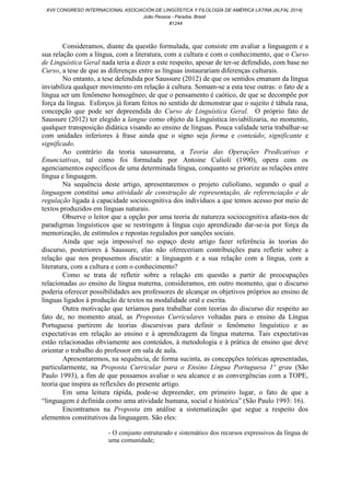 Consideramos, diante da questão formulada, que consiste em avaliar a linguagem e a
sua relação com a língua, com a literatura, com a cultura e com o conhecimento, que o Curso
de Linguística Geral nada teria a dizer a este respeito, apesar de ter-se defendido, com base no
Curso, a tese de que as diferenças entre as línguas instaurariam diferenças culturais.
No entanto, a tese defendida por Saussure (2012) de que os sentidos emanam da língua
inviabiliza qualquer movimento em relação à cultura. Somam-se a esta tese outras: o fato de a
língua ser um fenômeno homogêneo; de que o pensamento é caótico, de que se decompõe por
força da língua. Esforços já foram feitos no sentido de demonstrar que o sujeito é tábula rasa,
concepção que pode ser depreendida do Curso de Linguística Geral. O próprio fato de
Saussure (2012) ter elegido a langue como objeto da Linguística inviabilizaria, no momento,
qualquer transposição didática visando ao ensino de línguas. Pouca validade teria trabalhar-se
com unidades inferiores à frase ainda que o signo seja forma e conteúdo; significante e
significado.
Ao contrário da teoria saussureana, a Teoria das Operações Predicativas e
Enunciativas, tal como foi formulada por Antoine Culioli (1990), opera com os
agenciamentos específicos de uma determinada língua, conquanto se priorize as relações entre
língua e linguagem.
Na sequência deste artigo, apresentaremos o projeto culioliano, segundo o qual a
linguagem constitui uma atividade de construção de representação, de referenciação e de
regulação ligada à capacidade sociocognitiva dos indivíduos a que temos acesso por meio de
textos produzidos em línguas naturais.
Observe o leitor que a opção por uma teoria de natureza sociocognitiva afasta-nos de
paradigmas linguísticos que se restringem à língua cujo aprendizado dar-se-ia por força da
memorização, de estímulos e repostas regulados por sanções sociais.
Ainda que seja impossível no espaço deste artigo fazer referência às teorias do
discurso, posteriores à Saussure, elas não ofereceriam contribuições para refletir sobre a
relação que nos propusemos discutir: a linguagem e a sua relação com a língua, com a
literatura, com a cultura e com o conhecimento?
Como se trata de refletir sobre a relação em questão a partir de preocupações
relacionadas ao ensino de língua materna, consideramos, em outro momento, que o discurso
poderia oferecer possibilidades aos professores de alcançar os objetivos próprios ao ensino de
línguas ligados à produção de textos na modalidade oral e escrita.
Outra motivação que teríamos para trabalhar com teorias do discurso diz respeito ao
fato de, no momento atual, as Propostas Curriculares voltadas para o ensino da Língua
Portuguesa partirem de teorias discursivas para definir o fenômeno linguístico e as
expectativas em relação ao ensino e à aprendizagem da língua materna. Tais expectativas
estão relacionadas obviamente aos conteúdos, à metodologia e à prática de ensino que deve
orientar o trabalho do professor em sala de aula.
Apresentaremos, na sequência, de forma sucinta, as concepções teóricas apresentadas,
particularmente, na Proposta Curricular para o Ensino Língua Portuguesa 1º grau (São
Paulo 1993), a fim de que possamos avaliar o seu alcance e as convergências com a TOPE,
teoria que inspira as reflexões do presente artigo.
Em uma leitura rápida, pode-se depreender, em primeiro lugar, o fato de que a
“linguagem é definida como uma atividade humana, social e histórica” (São Paulo 1993: 16).
Encontramos na Proposta em análise a sistematização que segue a respeito dos
elementos constitutivos da linguagem. São eles:
- O conjunto estruturado e sistemático dos recursos expressivos da língua de
uma comunidade;
XVII CONGRESO INTERNACIONAL ASOCIACIÓN DE LINGÜÍSTICA Y FILOLOGÍA DE AMÉRICA LATINA (ALFAL 2014)
João Pessoa - Paraíba, Brasil
#1244
 