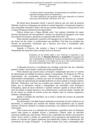 - O sistema cultural, antropológico, de representação da realidade em que as
expressões da língua podem ser interpretáveis.
- Os meios lingüísticos que permitem situar estas expressões no contexto
real em que são produzidas. (São Paulo 1993: 16).
Da leitura desse documento oficial, é possível observar que, por meio da primeira
definição, localiza-se à linguagem em relação ao sistema linguístico e comunicativo próprio a
uma comunidade. Ressalta-se ainda o fato de que sistemas linguísticos e comunicativos como
a Língua Portuguesa resultam de uma longa história.
Pode-se afirmar que a língua definida como “um conjunto sistemático de regras
descritas parcialmente em uma gramática” constitui um elemento da linguagem, sem o qual
seria impossível construir e interpretar as expressões (São Paulo 1993: 16).
Outro elemento igualmente constitutivo da linguagem são os interlocutores, a imagem
que fazem uns dos outros, os conhecimentos que partilham. Com base nos exemplos que
constam do documento, verificamos que o discurso e/ou texto é considerado outro
componente da linguagem.
Segundo a Proposta, não somente a língua é responsável pela construção e
interpretação das expressões como o próprio texto e/ou discurso.
Interpretar, em um sentido amplo, é isso: relacionar as expressões a uma
situação de fato, na dimensão discursiva ou pragmática da linguagem (ou
seja, considerando as condições da situação contextual que contribuem para
que se dê a expressão o seu sentido, em vez de se fixar exclusivamente em
seu sentido literal) (São Paulo 1993: 16, grifo do autor).
A dimensão discursiva é considerada uma atividade social pelo fato de o indivíduo
produzir sentidos “atravessando e sendo atravessados pela História”.
Outro elemento que concorre para a construção e interpretação dos textos é o sistema
de representação da realidade de natureza cultural e antropológica. Na Proposta, de 1993, as
representações são consideradas estáveis. Demonstra-se, contudo, a existência de
representações antropológicas e culturais por meio da simulação de discursos que mostram
que os modos de representação da realidade poderiam ser outros quando se compara sistemas
diferentes. Deduzimos, com base nos exemplos que remetem aos valores estabilizados na
língua, que os fenômenos cultural e antropológico são concebidos como fenômenos
homogêneos, apesar de haver referência a “quadros culturais” quando se trata de definir o
texto em relação à situação discursiva, aos cointerlocutores e assim por diante. Contudo, não
há um esforço no sentido de teorizar acerca das relações entre os sistemas linguísticos,
culturais e antropológicos.
Quanto à atividade dos indivíduos, ela se reduz à seleção dos recursos de expressão
que serão textualizados.
Para demonstrar a atividade humana implicada na construção do texto, enfatiza-se, no
documento, as implicações que resultam das seleções léxico-gramaticais que os sujeitos
realizam. Focaliza-se, portanto, as relações em presença e em ausência na análise dos textos
selecionados.
Tudo se passa como se a ordenação dos constituintes, a gramática, fosse um fenômeno
estável tanto quanto as unidades lexicais e gramaticais. Caberia, então, ao indivíduo
selecionar unidades que estão prontas. Observe que a capacidade dos sujeitos, da perspectiva
oficial, ficaria restrita à seleção de constituintes léxico-gramaticais pré-estabelecidos que
podem ser inseridos em lugares igualmente pré-estabelecidos ligados ao ordenamento dos
constituintes da Língua Portuguesa. A atividade humana fica, assim, contemplada pelas
XVII CONGRESO INTERNACIONAL ASOCIACIÓN DE LINGÜÍSTICA Y FILOLOGÍA DE AMÉRICA LATINA (ALFAL 2014)
João Pessoa - Paraíba, Brasil
#1245
 