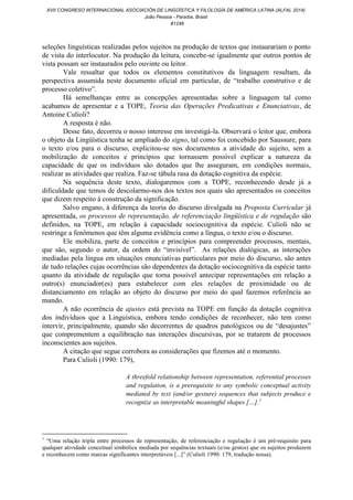 seleções linguísticas realizadas pelos sujeitos na produção de textos que instaurariam o ponto
de vista do interlocutor. Na produção da leitura, concebe-se igualmente que outros pontos de
vista possam ser instaurados pelo ouvinte ou leitor.
Vale ressaltar que todos os elementos constitutivos da linguagem resultam, da
perspectiva assumida neste documento oficial em particular, de “trabalho construtivo e de
processo coletivo”.
Há semelhanças entre as concepções apresentadas sobre a linguagem tal como
acabamos de apresentar e a TOPE, Teoria das Operações Predicativas e Enunciativas, de
Antoine Culioli?
A resposta é não.
Desse fato, decorreu o nosso interesse em investigá-la. Observará o leitor que, embora
o objeto da Lingüística tenha se ampliado do signo, tal como foi concebido por Saussure, para
o texto e/ou para o discurso, explicitou-se nos documentos a atividade do sujeito, sem a
mobilização de conceitos e princípios que tornassem possível explicar a natureza da
capacidade de que os indivíduos são dotados que lhe asseguram, em condições normais,
realizar as atividades que realiza. Faz-se tábula rasa da dotação cognitiva da espécie.
Na sequência deste texto, dialogaremos com a TOPE, reconhecendo desde já a
dificuldade que temos de descolarmo-nos dos textos nos quais são apresentados os conceitos
que dizem respeito à construção da significação.
Salvo engano, à diferença da teoria do discurso divulgada na Proposta Curricular já
apresentada, os processos de representação, de referenciação lingüística e de regulação são
definidos, na TOPE, em relação à capacidade sociocognitiva da espécie. Culioli não se
restringe a fenômenos que têm alguma evidência como a língua, o texto e/ou o discurso.
Ele mobiliza, parte de conceitos e princípios para compreender processos, mentais,
que são, segundo o autor, da ordem do “invisível”. As relações dialógicas, as interações
mediadas pela língua em situações enunciativas particulares por meio do discurso, são antes
de tudo relações cujas ocorrências são dependentes da dotação sociocognitiva da espécie tanto
quanto da atividade de regulação que torna possível antecipar representações em relação a
outro(s) enunciador(es) para estabelecer com eles relações de proximidade ou de
distanciamento em relação ao objeto do discurso por meio do qual fazemos referência ao
mundo.
A não ocorrência de ajustes está prevista na TOPE em função da dotação cognitiva
dos indivíduos que a Linguística, embora tendo condições de reconhecer, não tem como
intervir, principalmente, quando são decorrentes de quadros patológicos ou de “desajustes”
que comprementem a equilibração nas interações discursivas, por se tratarem de processos
inconscientes aos sujeitos.
A citação que segue corrobora as considerações que fizemos até o momento.
Para Culioli (1990: 179),
A threefold relationship between representation, referential processes
and regulation, is a prerequisite to any symbolic conceptual activity
mediated by text (and/or gesture) sequences that subjects produce e
recognize as interpretable meaningful shapes […].1
1
“Uma relação tripla entre processos de representação, de referenciação e regulação é um pré-requisito para
qualquer atividade conceitual simbólica mediada por sequências textuais (e/ou gestos) que os sujeitos produzem
e reconhecem como marcas significantes interpretáveis [...]” (Culioli 1990: 179, tradução nossa).
XVII CONGRESO INTERNACIONAL ASOCIACIÓN DE LINGÜÍSTICA Y FILOLOGÍA DE AMÉRICA LATINA (ALFAL 2014)
João Pessoa - Paraíba, Brasil
#1246
 