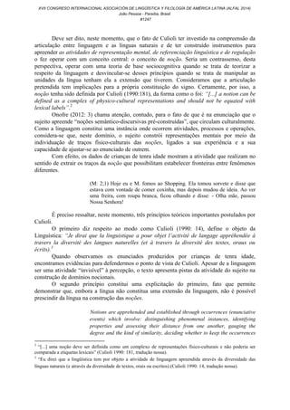 Deve ser dito, neste momento, que o fato de Culioli ter investido na compreensão da
articulação entre linguagem e as línguas naturais e de ter construído instrumentos para
apreender as atividades de representação mental, de referenciação linguística e de regulação
o fez operar com um conceito central: o conceito de noção. Seria um contrassenso, desta
perspectiva, operar com uma teoria de base sociocognitiva quando se trata de teorizar a
respeito da linguagem e desvincular-se desses princípios quando se trata de manipular as
unidades da língua tenham ela a extensão que tiverem. Consideramos que a articulação
pretendida tem implicações para a própria constituição do signo. Certamente, por isso, a
noção tenha sido definida por Culioli (1990:181), da forma como o foi: “[...] a notion can be
defined as a complex of physico-cultural representations and should not be equated with
lexical labels”.2
Onofre (2012: 3) chama atenção, contudo, para o fato de que é na enunciação que o
sujeito apreende “noções semântico-discursivas pré-construídas”, que circulam culturalmente.
Como a linguagem constitui uma instância onde ocorrem atividades, processos e operações,
considera-se que, neste domínio, o sujeito constrói representações mentais por meio da
individuação de traços físico-culturais das noções, ligados a sua experiência e a sua
capacidade de ajustar-se ao enunciado de outrem.
Com efeito, os dados de crianças de tenra idade mostram a atividade que realizam no
sentido de extrair os traços da noção que possibilitam estabelecer fronteiras entre fenômenos
diferentes.
(M: 2;1) Hoje eu e M. fomos ao Shopping. Ela tomou sorvete e disse que
estava com vontade de comer coxinha, mas depois mudou de ideia. Ao ver
uma freira, com roupa branca, ficou olhando e disse: - Olha mãe, passou
Nossa Senhora!
É preciso ressaltar, neste momento, três princípios teóricos importantes postulados por
Culioli.
O primeiro diz respeito ao modo como Culioli (1990: 14), define o objeto da
Linguística: “Je dirai que la linguistique a pour objet l’activité de langage appréhendée à
travers la diversité des langues naturelles (et à travers la diversité des textes, oraux ou
écrits).3
Quando observamos os enunciados produzidos por crianças de tenra idade,
encontramos evidências para defendermos o ponto de vista de Culioli. Apesar de a linguagem
ser uma atividade “invisível” à percepção, o texto apresenta pistas da atividade do sujeito na
construção de domínios nocionais.
O segundo princípio constitui uma explicitação do primeiro, fato que permite
demonstrar que, embora a língua não constitua uma extensão da linguagem, não é possível
prescindir da língua na construção das noções.
Notions are apprehended and established through occurrences (enunciative
events) which involve: distinguishing phenomenal instances, identifying
properties and assessing their distance from one another, gauging the
degree and the kind of similarity, deciding whether to keep the occurrences
2
“[...] uma noção deve ser definida como um complexo de representações físico-culturais e não poderia ser
comparada a etiquetas lexicais” (Culioli 1990: 181, tradução nossa).
3
“Eu direi que a lingüística tem por objeto a atividade de linguagem apreendida através da diversidade das
línguas naturais (e através da diversidade de textos, orais ou escritos) (Culioli 1990: 14, tradução nossa).
XVII CONGRESO INTERNACIONAL ASOCIACIÓN DE LINGÜÍSTICA Y FILOLOGÍA DE AMÉRICA LATINA (ALFAL 2014)
João Pessoa - Paraíba, Brasil
#1247
 