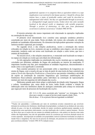 qualitatively separate or to categorize them as equivalent relative to a type
(typification is not restricted to the human species). I should be obvious that
notions have a status of predicable entities and could be described as
unfragmented solid wholes; but they are apprehended through occurrences,
i.e. distinguished trough separed events, broken down into units (actually
localized in the phsycal world, or imaginary) with variable properties.
Through a process of abstraction, we thus pass from phenomenal
occurrences to abstract occurrences.4
(Culioli 1990: 69-70).
O terceiro princípio não menos importante está relacionado às operações implicadas
na construção de uma noção.
O primeiro nível denominado lexis constitui uma operação semântica primitiva
constituída por meio de uma tripla. Nesta atividade, três termos são colocados em relação
podendo ser modulados diferentemente. Os elementos da tripla podem apresentar variações de
natureza modal e aspectual, por exemplo.
No segundo nível, o das relações predicativas, ocorre a orientação dos termos
colocados em relação na lexis, momento em que se estabelece uma origem e um alvo para o
enunciado, instância onde um termo será localizado em relação a outro termo, que tem o
estatuto de localizador.
No terceiro nível, o das relações enunciativas, o enunciado será localizado no tempo e
no espaço em relação ao evento que será objeto de referenciação.
As três operações implicadas na constituição das noções mostram que os significados
veiculados por diferentes unidades da língua são predicados no interior de enunciados. É
importante ressaltar este fato, pois manipulamos as unidades linguísticas, desconsiderando o
modo como o seu significado é construído.
Para concluir pensamos ter nos posicionado sobre a importância da Linguística no
ensino de língua, com a ressalva de que se trata de partir de uma teoria de base construtivista
como a Teoria das Operações Predicativas e Enunciativas que permite vislumbrar a atividade
do sujeito na construção de conceitos linguísticos que constituem estabilizações de
fonômenos físico-culturais apreendidos pelos indivíduos na construção de representações
mentais por meio de esquemas de individuação das noções.
Dedicamos grande parte deste artigo a explicitação da relação entre linguagem, língua
e cultura. Acreditamos que, nesta altura do texto, tenha ficado evidente a relação de
imbricação entre tais fenômenos diante de analogias construídas pela criança no enunciado
que segue por meio de processos de localização das noções.
(M: 5;11) A M. estava assistindo pela “enézima” vez Aristogatas. Eu lhe
disse que a mamãe e o papai já haviam estado naquela cidade: Paris.
Daí ela disse: - E lá as pessoas falavam legendado ou dublado?
4
“Noções são apreendidas e estabelecidas por meio de ocorrências (eventos enunciativos) que envolvem:
distinção de ocorrências dos fenômenos, identificação de propriedades e avaliação de sua distância de uma outra;
aferição do grau e do tipo de similaridade; decisão de manter ocorrências qualitativamente separadas ou de
categorizá-las como equivalente relativamente a um tipo (tipificação não é restrita à espécie humana). Deveria
ser óbvio dizer que as noções têm um estatuto de entidades predicáveis e não poderia ser descrita como todos
sólidos não fragmentados; mas elas são apreendidas através de ocorrências que envolvem distinção através de
eventos separados, decomposição em unidades com propriedades variáveis (realmente localizadas em relação ao
mundo físico e imaginário). Por meio de um processo de abstração, nós passamos de ocorrências do fenômeno
para ocorrências abstratas.” (Culioli 1990: 69-70, tradução nossa).
XVII CONGRESO INTERNACIONAL ASOCIACIÓN DE LINGÜÍSTICA Y FILOLOGÍA DE AMÉRICA LATINA (ALFAL 2014)
João Pessoa - Paraíba, Brasil
#1248
 