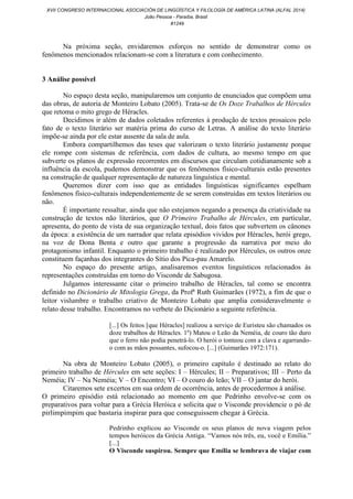 Na próxima seção, envidaremos esforços no sentido de demonstrar como os
fenômenos mencionados relacionam-se com a literatura e com conhecimento.
3 Análise possível
No espaço desta seção, manipularemos um conjunto de enunciados que compõem uma
das obras, de autoria de Monteiro Lobato (2005). Trata-se de Os Doze Trabalhos de Hércules
que retoma o mito grego de Héracles.
Decidimos ir além de dados coletados referentes à produção de textos prosaicos pelo
fato de o texto literário ser matéria prima do curso de Letras. A análise do texto literário
impõe-se ainda por ele estar ausente da sala de aula.
Embora compartilhemos das teses que valorizam o texto literário justamente porque
ele rompe com sistemas de referência, com dados de cultura, ao mesmo tempo em que
subverte os planos de expressão recorrentes em discursos que circulam cotidianamente sob a
influência da escola, pudemos demonstrar que os fenômenos físico-culturais estão presentes
na construção de qualquer representação de natureza linguística e mental.
Queremos dizer com isso que as entidades linguísticas significantes espelham
fenômenos físico-culturais independentemente de se serem construídas em textos literários ou
não.
É importante ressaltar, ainda que não estejamos negando a presença da criatividade na
construção de textos não literários, que O Primeiro Trabalho de Hércules, em particular,
apresenta, do ponto de vista de sua organização textual, dois fatos que subvertem os cânones
da época: a existência de um narrador que relata episódios vividos por Héracles, herói grego,
na voz de Dona Benta e outro que garante a progressão da narrativa por meio do
protagonismo infantil. Enquanto o primeiro trabalho é realizado por Hércules, os outros onze
constituem façanhas dos integrantes do Sítio dos Pica-pau Amarelo.
No espaço do presente artigo, analisaremos eventos linguísticos relacionados às
representações construídas em torno do Visconde de Sabugosa.
Julgamos interessante citar o primeiro trabalho de Héracles, tal como se encontra
definido no Dicionário de Mitologia Grega, da Profª Ruth Guimarães (1972), a fim de que o
leitor vislumbre o trabalho criativo de Monteiro Lobato que amplia consideravelmente o
relato desse trabalho. Encontramos no verbete do Dicionário a seguinte referência.
[...] Os feitos [que Héracles] realizou a serviço de Euristeu são chamados os
doze trabalhos de Héracles. 1º) Matou o Leão da Neméia, de couro tão duro
que o ferro não podia penetrá-lo. O herói o tonteou com a clava e agarrando-
o com as mãos possantes, sufocou-o. [...] (Guimarães 1972:171).
Na obra de Monteiro Lobato (2005), o primeiro capítulo é destinado ao relato do
primeiro trabalho de Hércules em sete seções: I – Hércules; II – Preparativos; III – Perto da
Neméia; IV – Na Neméia; V – O Encontro; VI – O couro do leão; VII – O jantar do herói.
Citaremos sete excertos em sua ordem de ocorrência, antes de procedermos à análise.
O primeiro episódio está relacionado ao momento em que Pedrinho envolve-se com os
preparativos para voltar para a Grécia Heróica e solicita que o Visconde providencie o pó de
pirlimpimpim que bastaria inspirar para que conseguissem chegar à Grécia.
Pedrinho explicou ao Visconde os seus planos de nova viagem pelos
tempos heróicos da Grécia Antiga. “Vamos nós três, eu, você e Emília.”
[...]
O Visconde suspirou. Sempre que Emília se lembrava de viajar com
XVII CONGRESO INTERNACIONAL ASOCIACIÓN DE LINGÜÍSTICA Y FILOLOGÍA DE AMÉRICA LATINA (ALFAL 2014)
João Pessoa - Paraíba, Brasil
#1249
 