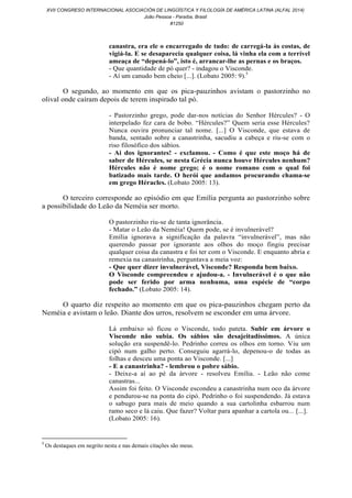 canastra, era ele o encarregado de tudo: de carregá-la às costas, de
vigiá-la. E se desaparecia qualquer coisa, lá vinha ela com a terrível
ameaça de “depená-lo”, isto é, arrancar-lhe as pernas e os braços.
- Que quantidade de pó quer? - indagou o Visconde.
- Aí um canudo bem cheio [...]. (Lobato 2005: 9).5
O segundo, ao momento em que os pica-pauzinhos avistam o pastorzinho no
olival onde caíram depois de terem inspirado tal pó.
- Pastorzinho grego, pode dar-nos notícias do Senhor Hércules? - O
interpelado fez cara de bobo. “Hércules?” Quem seria esse Hércules?
Nunca ouvira pronunciar tal nome. [...] O Visconde, que estava de
banda, sentado sobre a canastrinha, sacudiu a cabeça e riu-se com o
riso filosófico dos sábios.
- Ai dos ignorantes! - exclamou. - Como é que este moço há de
saber de Hércules, se nesta Grécia nunca houve Hércules nenhum?
Hércules não é nome grego; é o nome romano com o qual foi
batizado mais tarde. O herói que andamos procurando chama-se
em grego Héracles. (Lobato 2005: 13).
O terceiro corresponde ao episódio em que Emília pergunta ao pastorzinho sobre
a possibilidade do Leão da Neméia ser morto.
O pastorzinho riu-se de tanta ignorância.
- Matar o Leão da Neméia! Quem pode, se é invulnerável?
Emília ignorava a significação da palavra “invulnerável”, mas não
querendo passar por ignorante aos olhos do moço fingiu precisar
qualquer coisa da canastra e foi ter com o Visconde. E enquanto abria e
remexia na canastrinha, perguntava a meia voz:
- Que quer dizer invulnerável, Visconde? Responda bem baixo.
O Visconde compreendeu e ajudou-a. - Invulnerável é o que não
pode ser ferido por arma nenhuma, uma espécie de “corpo
fechado.” (Lobato 2005: 14).
O quarto diz respeito ao momento em que os pica-pauzinhos chegam perto da
Neméia e avistam o leão. Diante dos urros, resolvem se esconder em uma árvore.
Lá embaixo só ficou o Visconde, todo pateta. Subir em árvore o
Visconde não subia. Os sábios são desajeitadíssimos. A única
solução era suspendê-lo. Pedrinho correu os olhos em torno. Viu um
cipó num galho perto. Conseguiu agarrá-lo, depenou-o de todas as
folhas e desceu uma ponta ao Visconde. [...]
- E a canastrinha? - lembrou o pobre sábio.
- Deixe-a aí ao pé da árvore - resolveu Emília. - Leão não come
canastras...
Assim foi feito. O Visconde escondeu a canastrinha num oco da árvore
e pendurou-se na ponta do cipó. Pedrinho o foi suspendendo. Já estava
o sabugo para mais de meio quando a sua cartolinha esbarrou num
ramo seco e lá caiu. Que fazer? Voltar para apanhar a cartola ou... [...].
(Lobato 2005: 16).
5
Os destaques em negrito nesta e nas demais citações são meus.
XVII CONGRESO INTERNACIONAL ASOCIACIÓN DE LINGÜÍSTICA Y FILOLOGÍA DE AMÉRICA LATINA (ALFAL 2014)
João Pessoa - Paraíba, Brasil
#1250
 