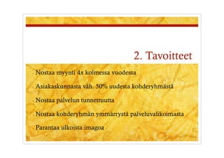 2. Tavoitteet
-  Nostaa   myynti 4x kolmessa vuodessa

-  Asiakaskunnasta   väh. 50% uudesta kohderyhmästä

-  Nostaa   palvelun tunnettuutta

-  Nostaa   kohderyhmän ymmärrystä palveluvalikoimasta

-  Parantaa   ulkoista imagoa
 