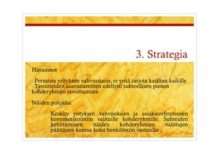 3. Strategia
Havainnot
-  Perustuu yrityksen vahvuuksiin, ei yritä tarjota kaikkea kaikille
-  Tavoitteiden saavuttaminen edellytti suhteellisen pienen
kohderyhmän tavoittamista
Näiden pohjalta:
        Keskity yrityksen vahvuuksien ja asiakasreferenssien
        kommunikointiin valituille kohderyhmille. Suhteiden
        kehittäminen      näiden    kohderyhmien      valittujen
        päättäjien kanssa koko henkilöstön vastuulla.
 