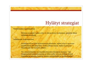 Hylätyt strategiat
Tunnettuuden kasvattaminen

         Pienten resurssien vuoksi yritys ei olisi pystynyt tuottamaan tarpeeksi ääntä
         tullakseen kuulluksi.

Asiakkaiden kouluttaminen

         Asiakkaat olivat kyllä kiinnostuneita palvelusta, mutta yritys ei pystynyt
         muuntamaan tätä kaupoiksi. Yritys julkaisi kirjan, mutta ei pystynyt
         muuttamaan sen suosiota rahaksi.

         Vrt. asiantuntijoiden tai musiikkiyhtyeiden käyttämä strategia: ”Jos
         marginaalinen jakelukustannus on lähes nolla, niin jaa sisältöä netissä
         ilmaiseksi ja muunna huomio rahaksi esiintymisillä tai oheistuotteilla”.
 