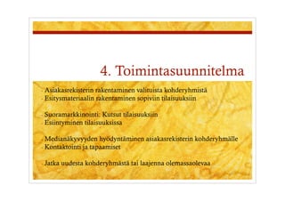 4. Toimintasuunnitelma
-  Asiakasrekisterin rakentaminen valituista kohderyhmistä
-  Esitysmateriaalin rakentaminen sopiviin tilaisuuksiin


-  Suoramarkkinointi:  Kutsut tilaisuuksiin
-  Esiintyminen tilaisuuksissa


-  Medianäkyvyyden    hyödyntäminen asiakasrekisterin kohderyhmälle
-  Kontaktointi ja tapaamiset


-  Jatka   uudesta kohderyhmästä tai laajenna olemassaolevaa
 